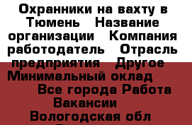 Охранники на вахту в Тюмень › Название организации ­ Компания-работодатель › Отрасль предприятия ­ Другое › Минимальный оклад ­ 36 000 - Все города Работа » Вакансии   . Вологодская обл.,Вологда г.